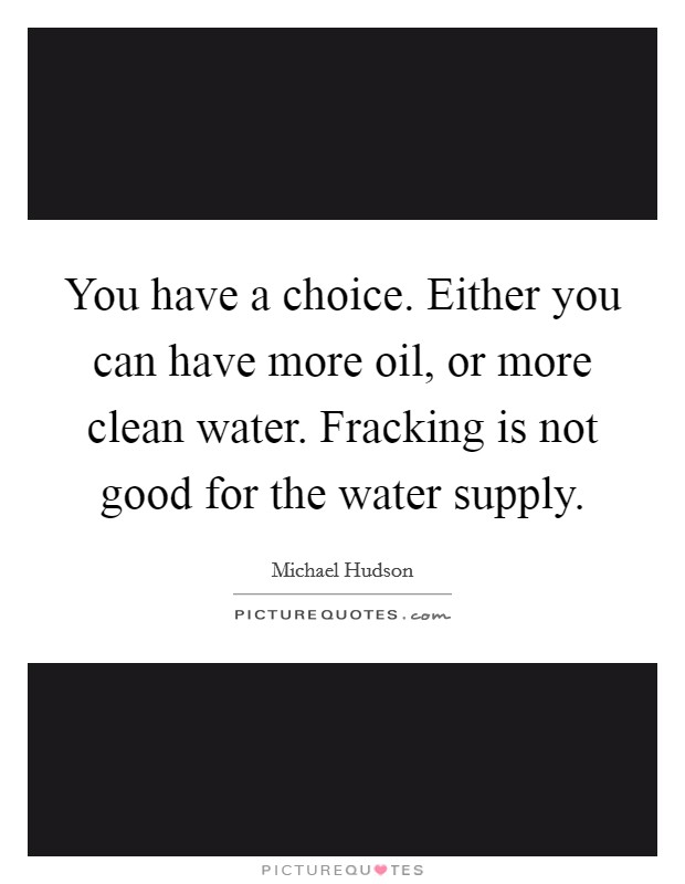 You have a choice. Either you can have more oil, or more clean water. Fracking is not good for the water supply. Picture Quote #1