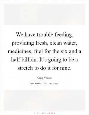 We have trouble feeding, providing fresh, clean water, medicines, fuel for the six and a half billion. It’s going to be a stretch to do it for nine Picture Quote #1