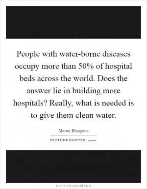 People with water-borne diseases occupy more than 50% of hospital beds across the world. Does the answer lie in building more hospitals? Really, what is needed is to give them clean water Picture Quote #1