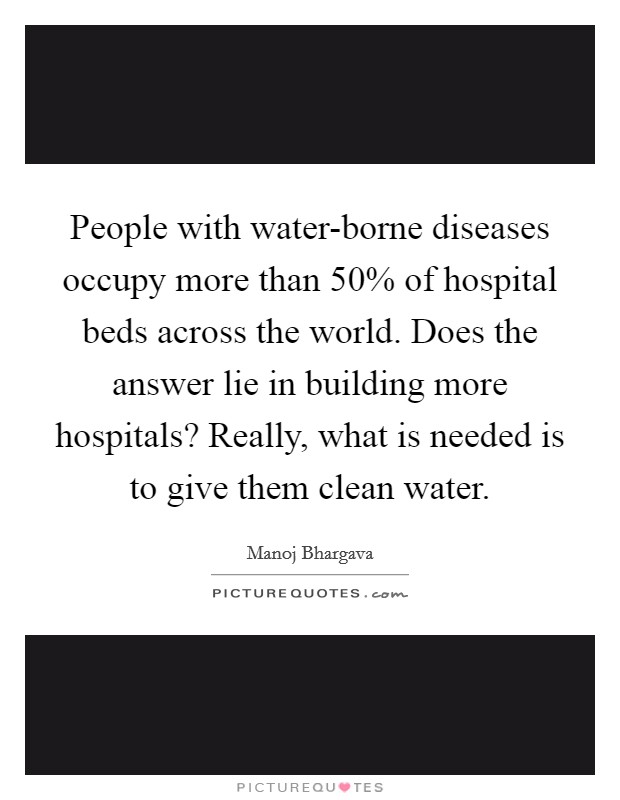 People with water-borne diseases occupy more than 50% of hospital beds across the world. Does the answer lie in building more hospitals? Really, what is needed is to give them clean water. Picture Quote #1