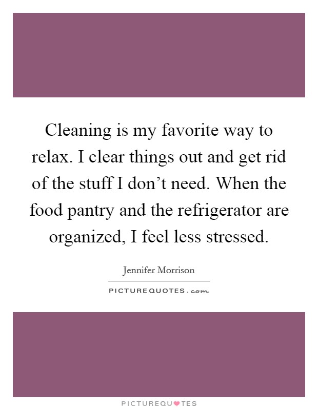 Cleaning is my favorite way to relax. I clear things out and get rid of the stuff I don't need. When the food pantry and the refrigerator are organized, I feel less stressed. Picture Quote #1