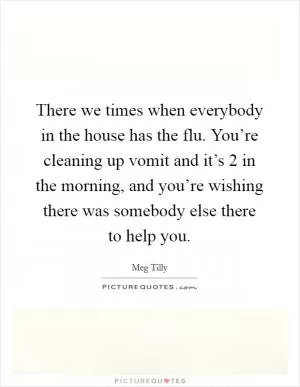 There we times when everybody in the house has the flu. You’re cleaning up vomit and it’s 2 in the morning, and you’re wishing there was somebody else there to help you Picture Quote #1