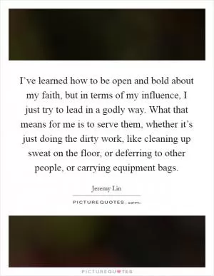 I’ve learned how to be open and bold about my faith, but in terms of my influence, I just try to lead in a godly way. What that means for me is to serve them, whether it’s just doing the dirty work, like cleaning up sweat on the floor, or deferring to other people, or carrying equipment bags Picture Quote #1