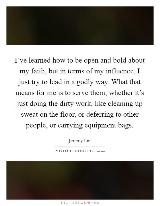 I've learned how to be open and bold about my faith, but in terms of my influence, I just try to lead in a godly way. What that means for me is to serve them, whether it's just doing the dirty work, like cleaning up sweat on the floor, or deferring to other people, or carrying equipment bags. Picture Quote #1