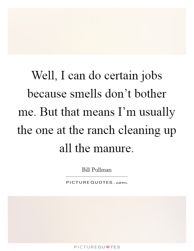 Well, I can do certain jobs because smells don't bother me. But that means I'm usually the one at the ranch cleaning up all the manure. Picture Quote #1