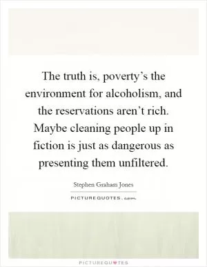The truth is, poverty’s the environment for alcoholism, and the reservations aren’t rich. Maybe cleaning people up in fiction is just as dangerous as presenting them unfiltered Picture Quote #1