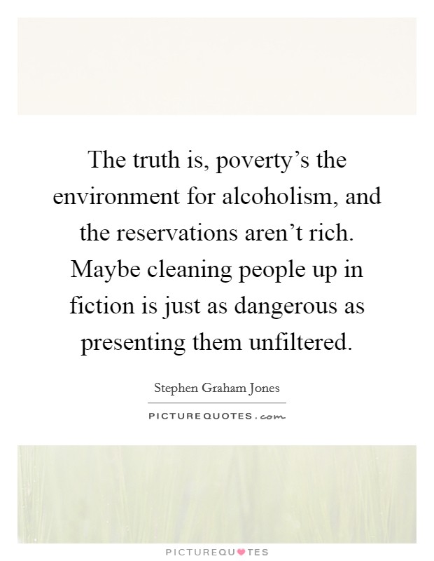 The truth is, poverty's the environment for alcoholism, and the reservations aren't rich. Maybe cleaning people up in fiction is just as dangerous as presenting them unfiltered. Picture Quote #1