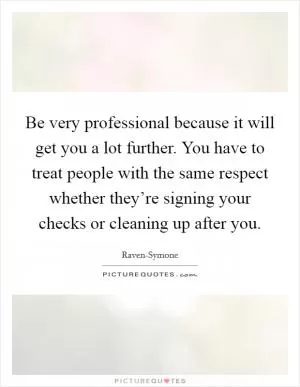 Be very professional because it will get you a lot further. You have to treat people with the same respect whether they’re signing your checks or cleaning up after you Picture Quote #1