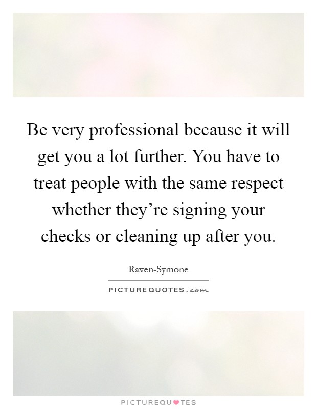 Be very professional because it will get you a lot further. You have to treat people with the same respect whether they're signing your checks or cleaning up after you. Picture Quote #1