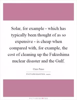 Solar, for example - which has typically been thought of as so expensive - is cheap when compared with, for example, the cost of cleaning up the Fukushima nuclear disaster and the Gulf Picture Quote #1