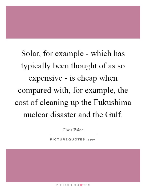Solar, for example - which has typically been thought of as so expensive - is cheap when compared with, for example, the cost of cleaning up the Fukushima nuclear disaster and the Gulf. Picture Quote #1