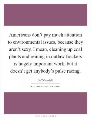 Americans don’t pay much attention to environmental issues, because they aren’t sexy. I mean, cleaning up coal plants and reining in outlaw frackers is hugely important work, but it doesn’t get anybody’s pulse racing Picture Quote #1