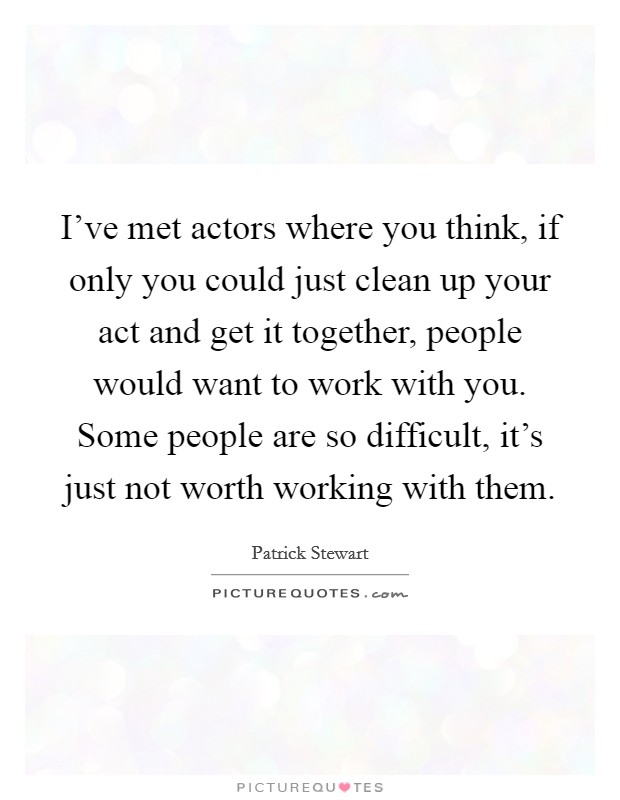 I've met actors where you think, if only you could just clean up your act and get it together, people would want to work with you. Some people are so difficult, it's just not worth working with them. Picture Quote #1