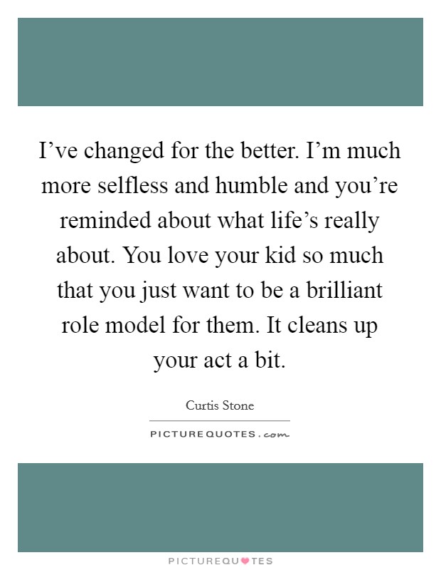 I've changed for the better. I'm much more selfless and humble and you're reminded about what life's really about. You love your kid so much that you just want to be a brilliant role model for them. It cleans up your act a bit. Picture Quote #1