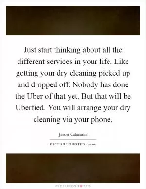 Just start thinking about all the different services in your life. Like getting your dry cleaning picked up and dropped off. Nobody has done the Uber of that yet. But that will be Uberfied. You will arrange your dry cleaning via your phone Picture Quote #1