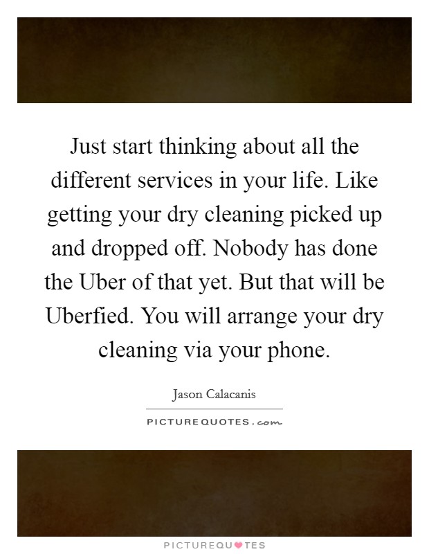 Just start thinking about all the different services in your life. Like getting your dry cleaning picked up and dropped off. Nobody has done the Uber of that yet. But that will be Uberfied. You will arrange your dry cleaning via your phone. Picture Quote #1