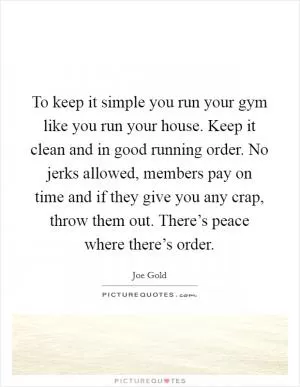 To keep it simple you run your gym like you run your house. Keep it clean and in good running order. No jerks allowed, members pay on time and if they give you any crap, throw them out. There’s peace where there’s order Picture Quote #1