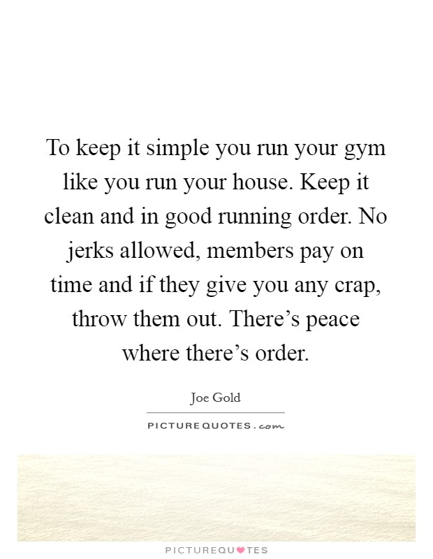 To keep it simple you run your gym like you run your house. Keep it clean and in good running order. No jerks allowed, members pay on time and if they give you any crap, throw them out. There's peace where there's order. Picture Quote #1