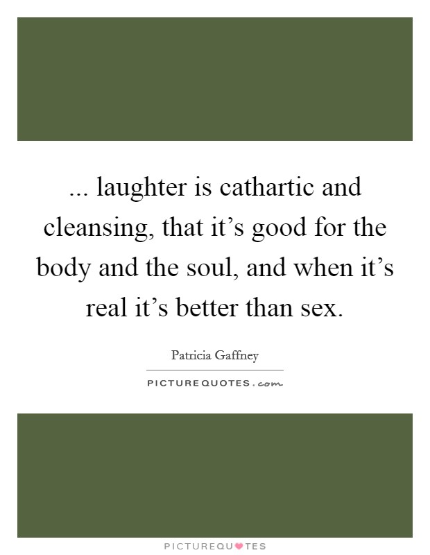 ... laughter is cathartic and cleansing, that it's good for the body and the soul, and when it's real it's better than sex. Picture Quote #1