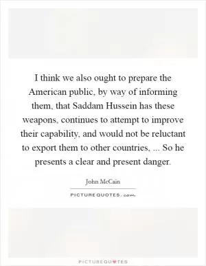 I think we also ought to prepare the American public, by way of informing them, that Saddam Hussein has these weapons, continues to attempt to improve their capability, and would not be reluctant to export them to other countries, ... So he presents a clear and present danger Picture Quote #1
