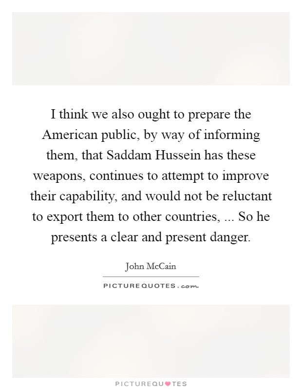 I think we also ought to prepare the American public, by way of informing them, that Saddam Hussein has these weapons, continues to attempt to improve their capability, and would not be reluctant to export them to other countries, ... So he presents a clear and present danger. Picture Quote #1