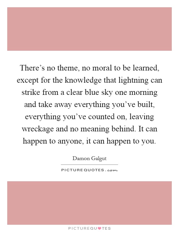 There's no theme, no moral to be learned, except for the knowledge that lightning can strike from a clear blue sky one morning and take away everything you've built, everything you've counted on, leaving wreckage and no meaning behind. It can happen to anyone, it can happen to you. Picture Quote #1