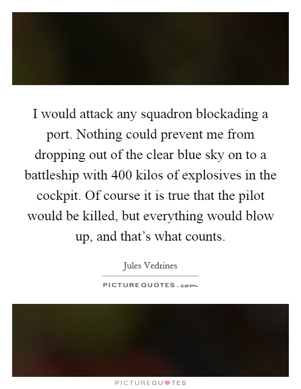 I would attack any squadron blockading a port. Nothing could prevent me from dropping out of the clear blue sky on to a battleship with 400 kilos of explosives in the cockpit. Of course it is true that the pilot would be killed, but everything would blow up, and that's what counts. Picture Quote #1