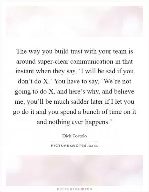 The way you build trust with your team is around super-clear communication in that instant when they say, ‘I will be sad if you don’t do X.’ You have to say, ‘We’re not going to do X, and here’s why, and believe me, you’ll be much sadder later if I let you go do it and you spend a bunch of time on it and nothing ever happens.’ Picture Quote #1