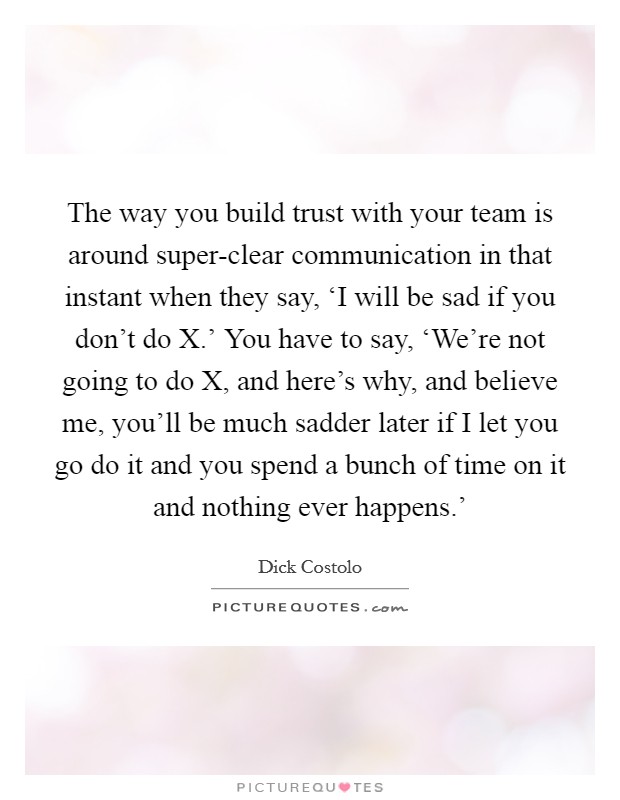 The way you build trust with your team is around super-clear communication in that instant when they say, ‘I will be sad if you don't do X.' You have to say, ‘We're not going to do X, and here's why, and believe me, you'll be much sadder later if I let you go do it and you spend a bunch of time on it and nothing ever happens.' Picture Quote #1
