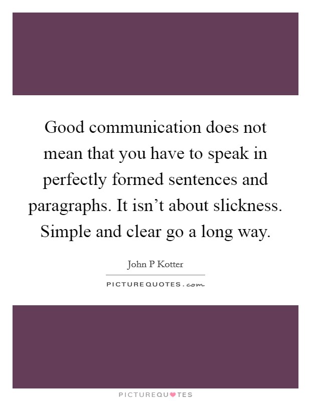 Good communication does not mean that you have to speak in perfectly formed sentences and paragraphs. It isn't about slickness. Simple and clear go a long way. Picture Quote #1