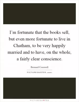I’m fortunate that the books sell, but even more fortunate to live in Chatham, to be very happily married and to have, on the whole, a fairly clear conscience Picture Quote #1