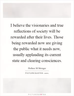 I believe the visionaries and true reflections of society will be rewarded after their lives. Those being rewarded now are giving the public what it needs now, usually applauding its current state and clearing consciences Picture Quote #1