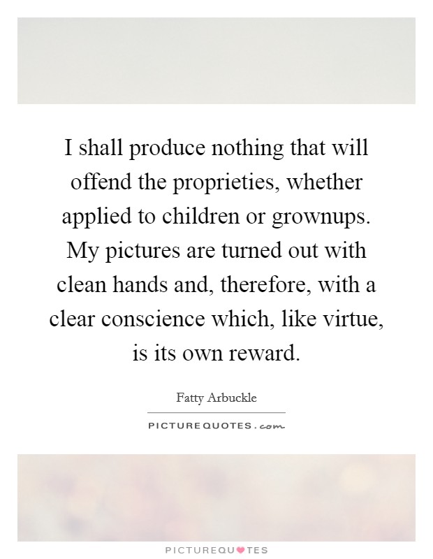 I shall produce nothing that will offend the proprieties, whether applied to children or grownups. My pictures are turned out with clean hands and, therefore, with a clear conscience which, like virtue, is its own reward. Picture Quote #1