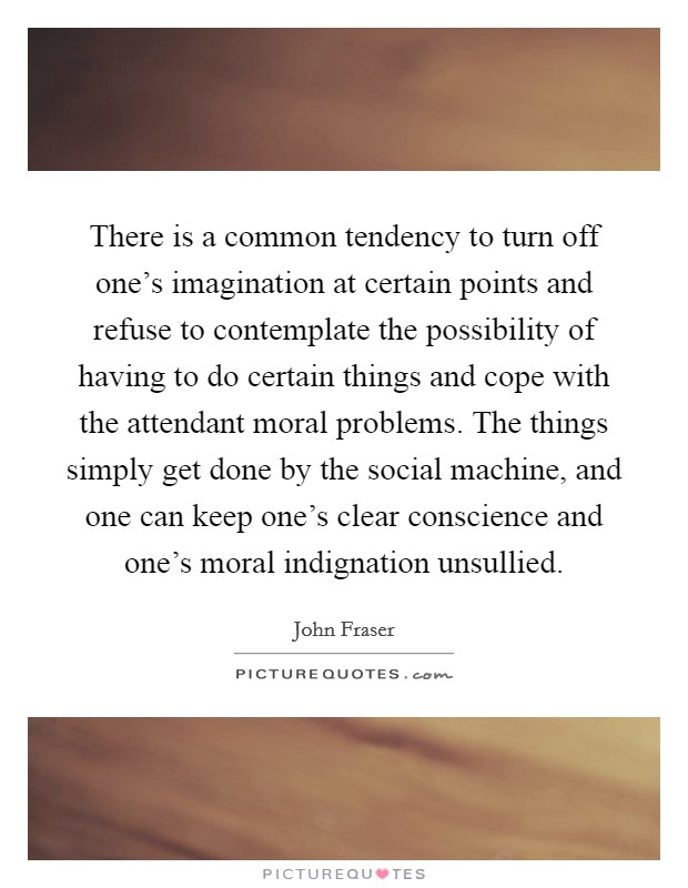 There is a common tendency to turn off one's imagination at certain points and refuse to contemplate the possibility of having to do certain things and cope with the attendant moral problems. The things simply get done by the social machine, and one can keep one's clear conscience and one's moral indignation unsullied. Picture Quote #1