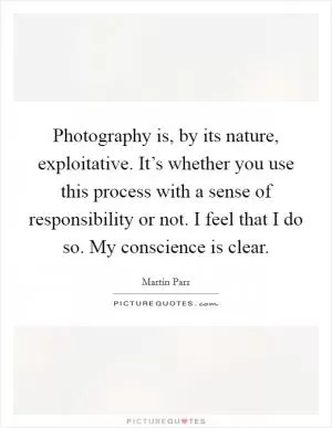 Photography is, by its nature, exploitative. It’s whether you use this process with a sense of responsibility or not. I feel that I do so. My conscience is clear Picture Quote #1