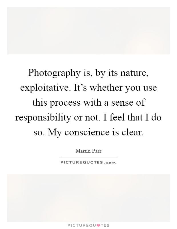Photography is, by its nature, exploitative. It's whether you use this process with a sense of responsibility or not. I feel that I do so. My conscience is clear. Picture Quote #1