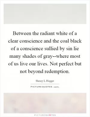Between the radiant white of a clear conscience and the coal black of a conscience sullied by sin lie many shades of gray--where most of us live our lives. Not perfect but not beyond redemption Picture Quote #1