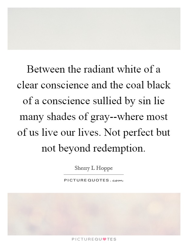 Between the radiant white of a clear conscience and the coal black of a conscience sullied by sin lie many shades of gray--where most of us live our lives. Not perfect but not beyond redemption. Picture Quote #1