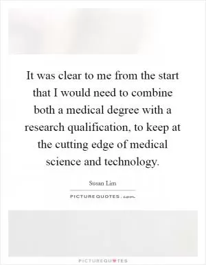 It was clear to me from the start that I would need to combine both a medical degree with a research qualification, to keep at the cutting edge of medical science and technology Picture Quote #1