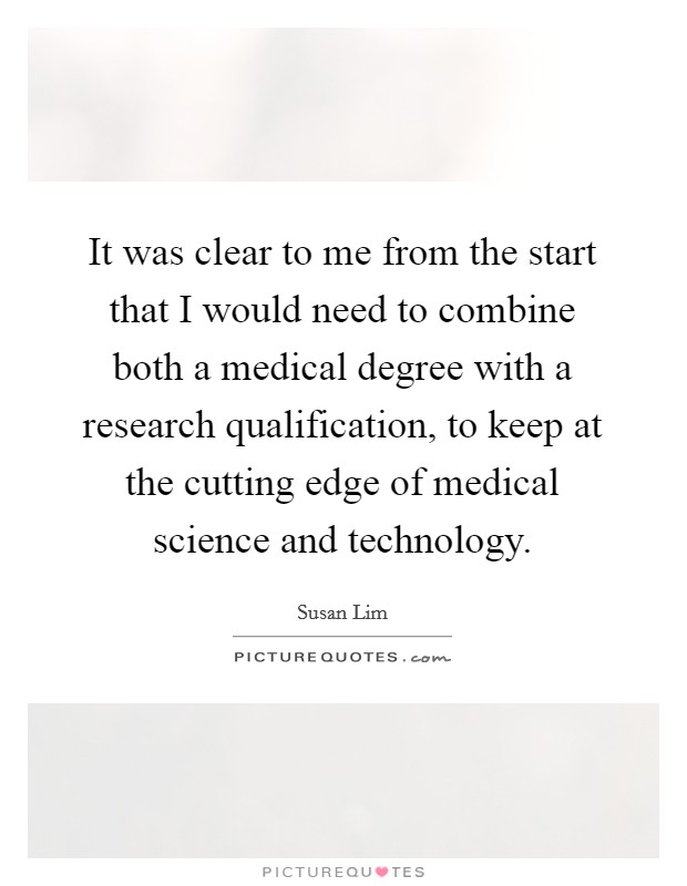 It was clear to me from the start that I would need to combine both a medical degree with a research qualification, to keep at the cutting edge of medical science and technology. Picture Quote #1
