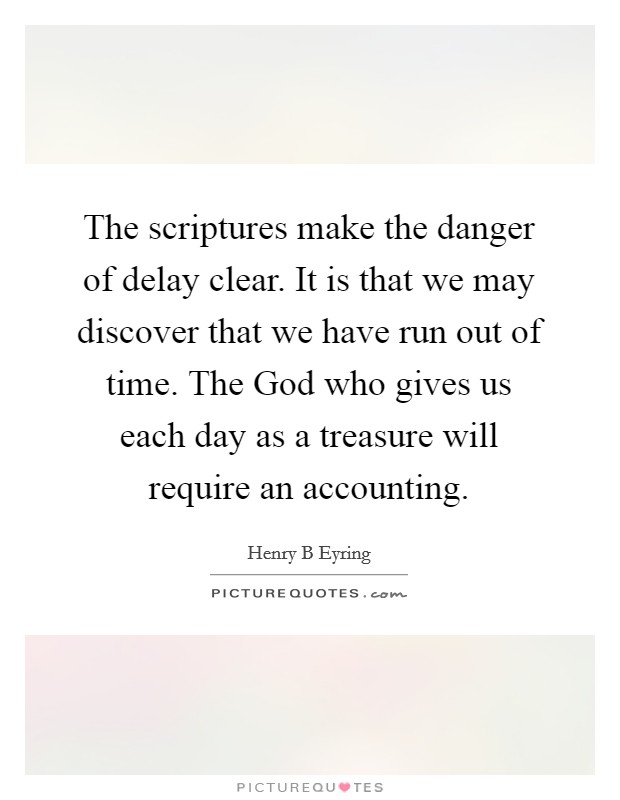 The scriptures make the danger of delay clear. It is that we may discover that we have run out of time. The God who gives us each day as a treasure will require an accounting. Picture Quote #1