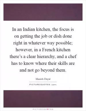 In an Indian kitchen, the focus is on getting the job or dish done right in whatever way possible; however, in a French kitchen there’s a clear hierarchy, and a chef has to know where their skills are and not go beyond them Picture Quote #1