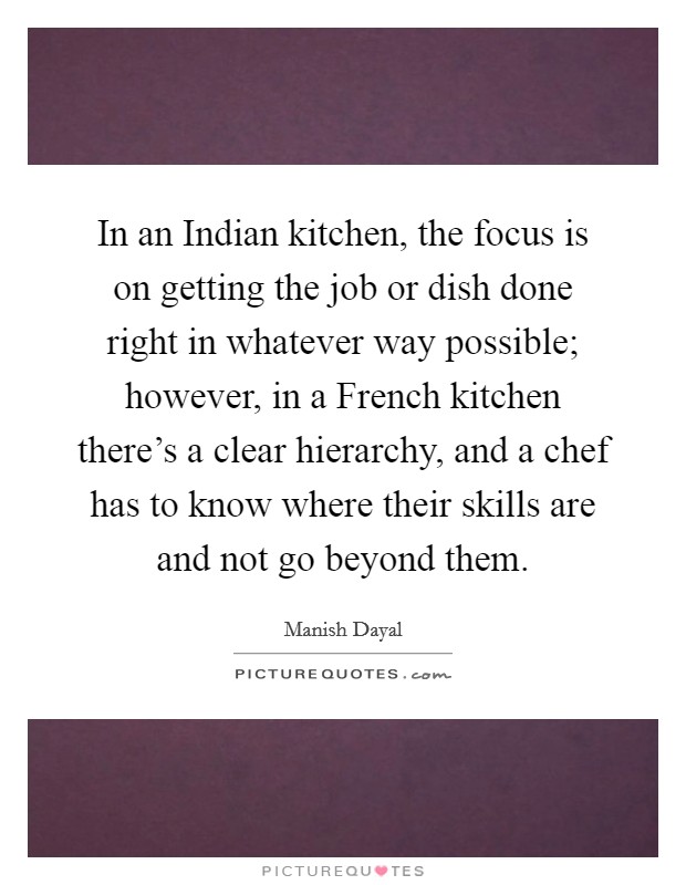 In an Indian kitchen, the focus is on getting the job or dish done right in whatever way possible; however, in a French kitchen there's a clear hierarchy, and a chef has to know where their skills are and not go beyond them. Picture Quote #1