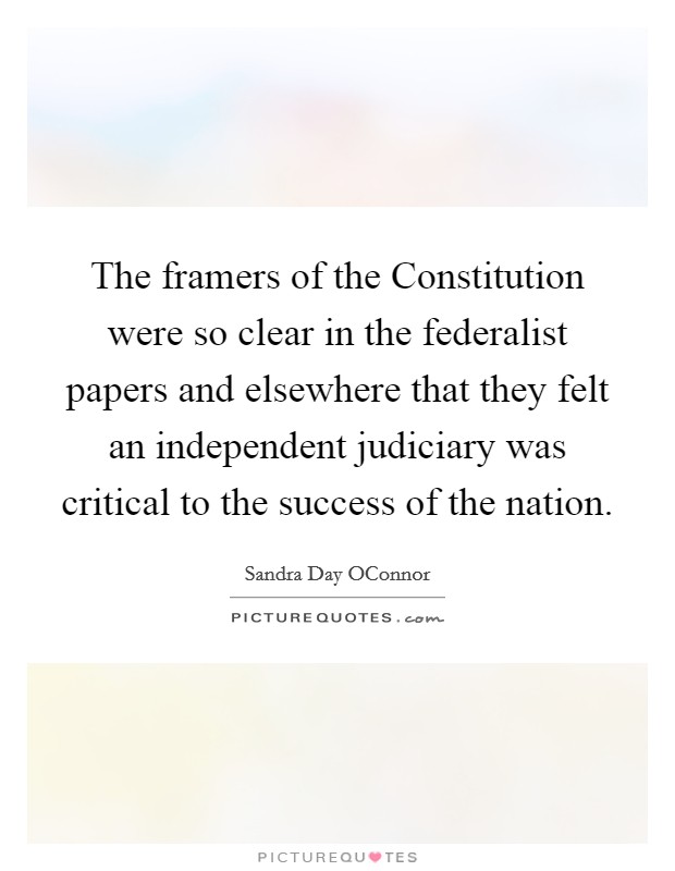 The framers of the Constitution were so clear in the federalist papers and elsewhere that they felt an independent judiciary was critical to the success of the nation Picture Quote #1
