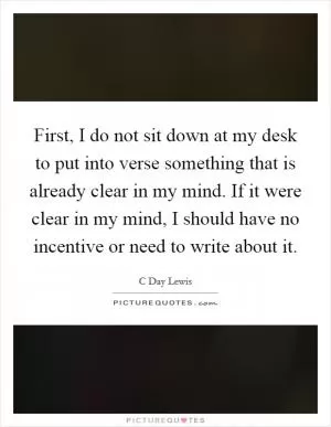 First, I do not sit down at my desk to put into verse something that is already clear in my mind. If it were clear in my mind, I should have no incentive or need to write about it Picture Quote #1