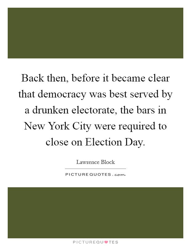 Back then, before it became clear that democracy was best served by a drunken electorate, the bars in New York City were required to close on Election Day. Picture Quote #1