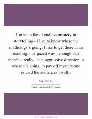 I’m not a fan of endless mystery in storytelling - I like to know where the mythology’s going; I like to get there in an exciting, fast-paced way - enough that there’s a really clear, aggressive direction to where it’s going, to pay off mystery and reward the audiences loyalty Picture Quote #1