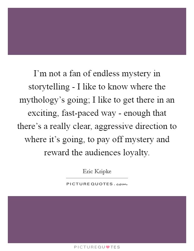 I'm not a fan of endless mystery in storytelling - I like to know where the mythology's going; I like to get there in an exciting, fast-paced way - enough that there's a really clear, aggressive direction to where it's going, to pay off mystery and reward the audiences loyalty. Picture Quote #1