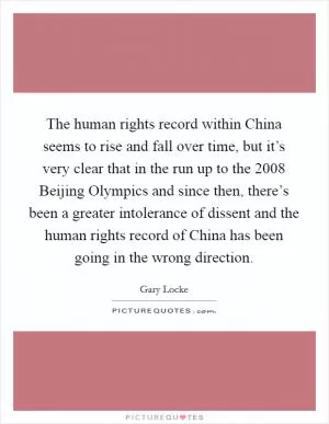 The human rights record within China seems to rise and fall over time, but it’s very clear that in the run up to the 2008 Beijing Olympics and since then, there’s been a greater intolerance of dissent and the human rights record of China has been going in the wrong direction Picture Quote #1