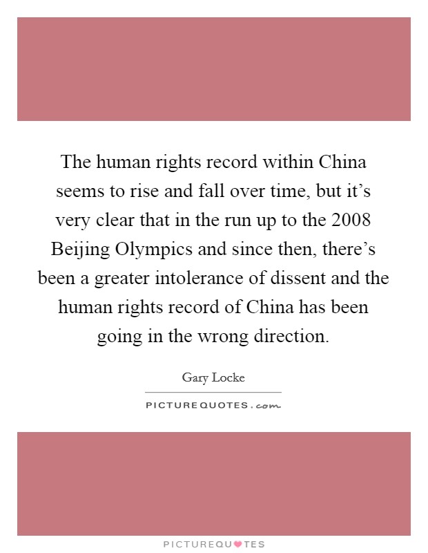 The human rights record within China seems to rise and fall over time, but it's very clear that in the run up to the 2008 Beijing Olympics and since then, there's been a greater intolerance of dissent and the human rights record of China has been going in the wrong direction. Picture Quote #1